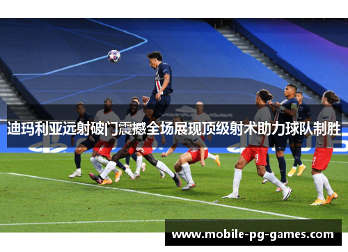 迪玛利亚远射破门震撼全场展现顶级射术助力球队制胜