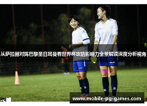从萨拉赫对阵巴黎圣日耳曼看世界杯攻防影响力全景解读深度分析视角 从萨拉赫对阵巴黎圣日耳曼看世界杯攻防影响力全景解读深度分析视角